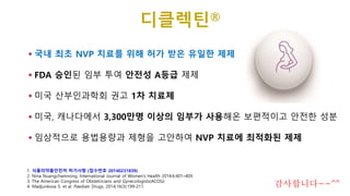 국내 최초 NVP 치료를 위해 허가 받은 유일한 제제
 FDA 승인된 임부 투여 안전성 A등급 제제
 미국 산부인과학회 권고 1차 치료제
 미국, 캐나다에서 3,300만명 이상의 임부가 사용해온 보편적이고 안전한 성분
 임상적으로 용법용량과 제형을 고안하여 NVP 치료에 최적화된 제제
1. 식품의약품안전처 허가사항 (접수번호 20140231839)
2. Nina Nuangchamnong. International Journal of Women’s Health 2014;6:401–409.
3. The American Congress of Obstetricians and Gynecologists(ACOG)
4. Madjunkova S. et al. Paediatr Drugs. 2014;16(3):199-211.
디클렉틴®
감사합니다~~^^
 