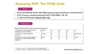 Assessing NVP: The PUQE Scale
Definition
 임신성 구토의 중증도를 확인하기 위해 개발한 Pregnancy Unique-Quantification of Emesis 평가지표
 24시간 내 Nausea, Vomiting 및 Retching의 횟수와 시간을 항목별 1~5점 구분
 3~15점으로 평가하며 점수가 높을수록 증상이 심함
1. Koren G et al. Am J Obstet Gynecol 2002;186:S228-31.
2. Ebrahimi N et al. J Obstet Gynecol Can 2009;31(9):803-807.
PUQE Category
한국마더세이프전문상담센터 2015
 