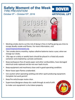 FIRE PREVENTION!
Safety Moment of the Week
October 9th – October15th, 2016
• Working smoke alarms cut the risk of dying in fires in half by giving you time to
escape deadly smoke and flames. For more information, visit
www.firepreventionweek.org.
• Test smoke alarms monthly; replace alkaline batteries twice a year, when we
change our clocks.
• Oily rags on a daily or weekly basis should be placed in a listed oily waste
container and emptied by a private contractor.
• Keep workspaces free of waste paper and other combustibles, have damaged
electrical cords replaced and do not over load circuits
• Keep equipment and machinery clean and in good operating condition.
• Never leave open flames unattended.
• Use caution when operating welding and other spark-producing equipment.
Complete hot work permit!
• Keep fire exits/escape routes clear.
• Supervisors/designee always do a walk through at end of shift
to make sure equipment is shut down properly.
 