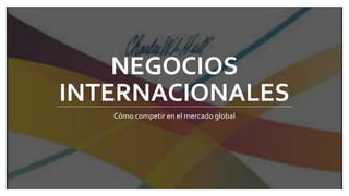 NEGOCIOS
INTERNACIONALES
Cómo competir en el mercado global
 