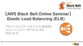 1
【AWS Black Belt Online Seminar】
Elastic Load Balancing (ELB)
アマゾン ウェブ サービス ジャパン株式会社
ソリューションアーキテクト 辻 正史
2016.10.12
 
