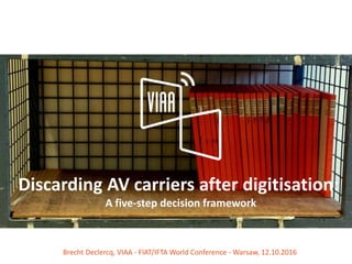 Discarding AV carriers after digitisation:
A five-step decision framework
Brecht Declercq, VIAA - FIAT/IFTA World Conference - Warsaw, 12.10.2016
 