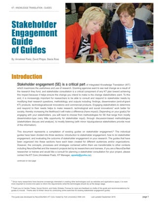 KT - KNOWLEDGE TRANSLATION - GUIDES
Stakeholder
Engagement
Guide
of Guides
By: Anneliese Poetz, David Phipps, Stacie Ross
Introduction
Stakeholder engagement (SE) is a critical part of Integrated Knowledge Translation (iKT)
which maximizes the usefulness and use of research. Granting agencies want to see real change as a result of
the research they fund, and stakeholder consultation is a critical component of any KT plan toward achieving
this impact because it helps ensure the change you intend to make is the change stakeholders want. To this
end, it is increasingly important for researchers to be able to consult and respond to stakeholder needs by
modifying their research questions, methodology, and outputs including: findings, dissemination (end-of-grant
KT) products, technological/social innovations and commercial products. Engaging stakeholders to determine
and respond to their needs helps to make research, technological and social innovations1
work better for
society, thereby increasing the likelihood it will make a difference (have impact). Depending on your goal(s) for
engaging with your stakeholders, you will need to choose from methodologies for SE that range from mostly
dissemination-type (very little opportunity for stakeholder input), through discussion-based methodologies
(stakeholders discuss and analyze), to mostly listening (with minor input/guidance stakeholders provide most
of the information).
This document represents a compilation of existing guides on stakeholder engagement.2
The individual
guides have been divided into three sections: introduction to stakeholder engagement, how to do stakeholder
engagement, and evaluating the outcome of stakeholder engagement on your research. The guides that have
been organized into these sections have each been created for different audiences and/or organizations.
However, the concepts, processes and strategies contained within them are transferrable to other contexts
including NeuroDevNet and the research projects led by its researchers and trainees. If you are a NeuroDevNet
researcher or trainee and would like a consult for planning a stakeholder consultation for your project, please
contact the KT Core (Anneliese Poetz, KT Manager, apoetz@yorku.ca).
continued on next page
This guide was developed by NeuroDevNet’s KT Core, hosted by York University’s KMb Unit Last updated September 2016 page 1
1
Since many researchers have become increasingly interested in creating other technologies such as websites and applications (apps), it is even
more important to involve end-users to inform the requirements (what the technologies should do) at the design stage.
2
Thank you to Camilia Thieba, Sonya Strohm, and Keiko Shikako-Thomas for input and feedback on drafts of this guide and recommendation(s) for
guides to include. Thanks also to Amber Vance for conducting online searches for existing stakeholder engagement guides.
 