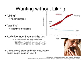 Wanting without Liking
• “Liking”
• hedonic impact
• “Wanting”
• incentive motivation
• Addictive incentive-sensitization
• A mechanism of drug addiction
• Sensitized “wanting” can rise even if
“liking” declines for the same reward
• Compulsively crave and seek food, but not
derive higher pleasure from it.
2009 Dissecting components of reward- ‘liking’, ‘wanting’, and learning
2010 Brain Research- The tempted brain eats- Pleasure and desire circuits in obesity and eating disorders
 