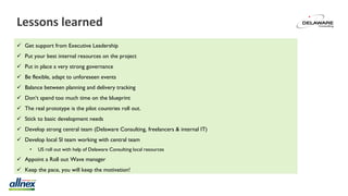 Lessons learned
 Get support from Executive Leadership
 Put your best internal resources on the project
 Put in place a very strong governance
 Be flexible, adapt to unforeseen events
 Balance between planning and delivery tracking
 Don’t spend too much time on the blueprint
 The real prototype is the pilot countries roll out.
 Stick to basic development needs
 Develop strong central team (Delaware Consulting, freelancers & internal IT)
 Develop local SI team working with central team
• US roll out with help of Delaware Consulting local resources
 Appoint a Roll out Wave manager
 Keep the pace, you will keep the motivation!
 