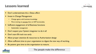 Lessons learned
 Don’t underestimate the « Data» effort
 Invest in Change Management
• Change agents with business knowledge
• More training on process than on SAP functionality
 Sufficient engagement of all Business functions
• Stakeholder management
 Don’t expect your System integrator to do it all
 Don’t start BI track too early
 Allow proper attention & resources to Authorization design
 Allow sufficient time to your organization to digest the new way of working.
 Be patient: give time to the organization to mature.
The people make the difference
 