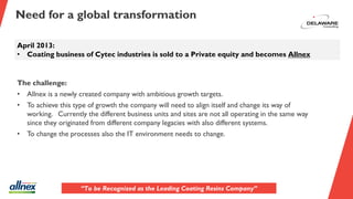Need for a global transformation
April 2013:
• Coating business of Cytec industries is sold to a Private equity and becomes Allnex
The challenge:
• Allnex is a newly created company with ambitious growth targets.
• To achieve this type of growth the company will need to align itself and change its way of
working. Currently the different business units and sites are not all operating in the same way
since they originated from different company legacies with also different systems.
• To change the processes also the IT environment needs to change.
“To be Recognized as the Leading Coating Resins Company”
 