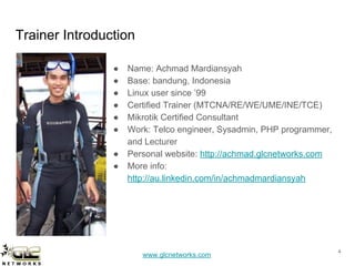 www.glcnetworks.com
Trainer Introduction
● Name: Achmad Mardiansyah
● Base: bandung, Indonesia
● Linux user since ’99
● Certified Trainer (MTCNA/RE/WE/UME/INE/TCE)
● Mikrotik Certified Consultant
● Work: Telco engineer, Sysadmin, PHP programmer,
and Lecturer
● Personal website: http://achmad.glcnetworks.com
● More info:
http://au.linkedin.com/in/achmadmardiansyah
4
 