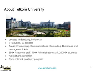 www.glcnetworks.com
About Telkom University
● Located in Bandung, Indonesia
● 7 Faculties, 27 schools
● Areas: Engineering, Communications, Computing, Bussiness and
management, Arts
● 650+ Academic staff, 400+ Administration staff, 20000+ students
● An exchange program
● Runs mikrotik academy program
5
 