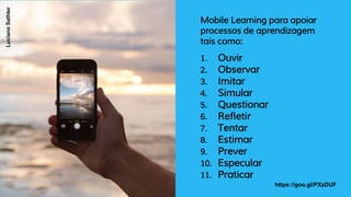 Mobile Learning para apoiar
processos de aprendizagem
tais como:
1. Ouvir
2. Observar
3. Imitar
4. Simular
5. Questionar
6. Refletir
7. Tentar
8. Estimar
9. Prever
10. Especular
11. Praticar
https://goo.gl/PXzDUF
LucianoSathler
 