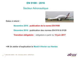 13
EN 9100 : 2016
Secteur Aéronautique
ISO DIS 45001 - V6 - Octobre 2016 – ERO/TCU
Dates à retenir :
Novembre 2016 : publication de la norme EN 9100
Décembre 2016 : publication des normes EN 9110 & 9120
Transition obligatoire : obligatoire à partir du 15 juin 2017
= Un atelier d’explication le Mardi 4 février sur Nantes
 