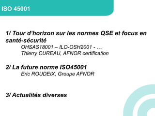 1/ Tour d’horizon sur les normes QSE et focus en
santé-sécurité
OHSAS18001 – ILO-OSH2001 - …
Thierry CUREAU, AFNOR certification
2/ La future norme ISO45001
Eric ROUDEIX, Groupe AFNOR
3/ Actualités diverses
ISO 45001
 