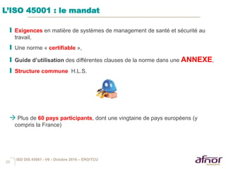 20
I Exigences en matière de systèmes de management de santé et sécurité au
travail,
I Une norme « certifiable »,
I Guide d’utilisation des différentes clauses de la norme dans une ANNEXE,
I Structure commune H.L.S.
 Plus de 60 pays participants, dont une vingtaine de pays européens (y
compris la France)
L’ISO 45001 : le mandat
ISO DIS 45001 - V6 - Octobre 2016 – ERO/TCU
 