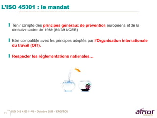 21
L’ISO 45001 : le mandat
I Tenir compte des principes généraux de prévention européens et de la
directive cadre de 1989 (89/391/CEE).
I Etre compatible avec les principes adoptés par l'Organisation internationale
du travail (OIT).
I Respecter les réglementations nationales…
ISO DIS 45001 - V6 - Octobre 2016 – ERO/TCU
 