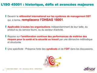 22
L’ISO 45001 : historique, défis et avancées majeures
I Devenir le référentiel international sur les systèmes de management SST
qui, à terme, remplacera l’OHSAS 18001.
I Applicable à toutes les organisations indépendamment de leur taille, du
produit ou du service fourni, ou du secteur d'activité.
I Repose sur l'amélioration continue des performances de maîtrise des
risques pour la santé et la sécurité au travail par une démarche méthodique
et structurée
I Une spécificité : Présence forte des syndicats et de l’OIT dans les discussions.
ISO DIS 45001 - V6 - Octobre 2016 – ERO/TCU
 