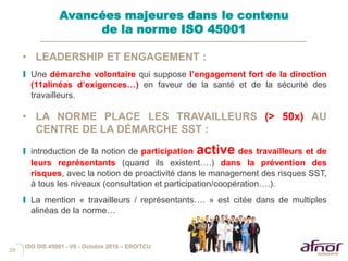 29
• LEADERSHIP ET ENGAGEMENT :
I Une démarche volontaire qui suppose l’engagement fort de la direction
(11alinéas d’exigences…) en faveur de la santé et de la sécurité des
travailleurs.
• LA NORME PLACE LES TRAVAILLEURS (> 50x) AU
CENTRE DE LA DÉMARCHE SST :
I introduction de la notion de participation active des travailleurs et de
leurs représentants (quand ils existent….) dans la prévention des
risques, avec la notion de proactivité dans le management des risques SST,
à tous les niveaux (consultation et participation/coopération….).
I La mention « travailleurs / représentants…. » est citée dans de multiples
alinéas de la norme…
Avancées majeures dans le contenu
de la norme ISO 45001
ISO DIS 45001 - V6 - Octobre 2016 – ERO/TCU
 
