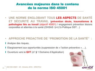 30
• UNE NORME ENGLOBANT TOUS LES ASPECTS DE SANTÉ
ET SÉCURITÉ AU TRAVAIL (prévention décès, traumatismes &
pathologies liés au travail (objectif 45001) / engagement prévention lésions
corporelles et atteintes à la santé (OHSAS §4.2.b Politique SST…)
• APPROCHE PROACTIVE DE “PROMOTION DE LA SANTÉ” :
I Analyse des risques,
I Elargissement aux opportunités (suppression de « l’action préventive »….),
I Ouverture vers la QVT (cf §1 Domaine d’Application)
Avancées majeures dans le contenu
de la norme ISO 45001
ISO DIS 45001 - V6 - Octobre 2016 – ERO/TCU
 