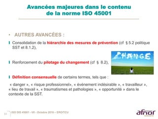 31
• AUTRES AVANCÉES :
I Consolidation de la hiérarchie des mesures de prévention (cf §5.2 politique
SST et 8.1.2),
I Renforcement du pilotage du changement (cf § 8.2),
I Définition consensuelle de certains termes, tels que :
« danger », « risque professionnel», « événement indésirable », « travailleur »,
« lieu de travail », « traumatismes et pathologies », « opportunité » dans le
contexte de la SST.
Avancées majeures dans le contenu
de la norme ISO 45001
ISO DIS 45001 - V6 - Octobre 2016 – ERO/TCU
 