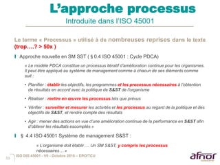 33
L’approche processus
Introduite dans l’ISO 45001
Le terme « Processus » utilisé à de nombreuses reprises dans le texte
(trop….? > 50x )
I Approche nouvelle en SM SST (§0.4 ISO 45001 : Cycle PDCA)
« Le modèle PDCA constitue un processus itératif d’amélioration continue pour les organismes.
Il peut être appliqué au système de management comme à chacun de ses éléments comme
suit :
• Planifier : établir les objectifs, les programmes et les processus nécessaires à l’obtention
de résultats en accord avec la politique de S&ST de l’organisme
• Réaliser : mettre en œuvre les processus tels que prévus
• Vérifier : surveiller et mesurer les activités et les processus au regard de la politique et des
objectifs de S&ST, et rendre compte des résultats
• Agir : mener des actions en vue d’une amélioration continue de la performance en S&ST afin
d’obtenir les résultats escomptés »
I § 4.4 ISO 45001 Système de management S&ST :
« L’organisme doit établir…. Un SM S&ST, y compris les processus
nécessaires… »
ISO DIS 45001 - V6 - Octobre 2016 – ERO/TCU
 