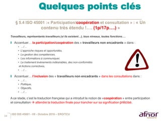 34
Quelques points clés
§ 5.4 ISO 45001 :« Participation/coopération et consultation » : « Un
contenu très étendu !…. (1p/17p….) »
Travailleurs, représentants travailleurs (si ils existent…), tous niveaux, toutes fonctions….
I Accentuer… la participation/coopération des « travailleurs non encadrants » dans :
• …/…
• L’approche risques et opportunités,
• La gestion des compétences,
• Les informations à communiquer,
• Le traitement évènements indésirables, des non-conformités
et Actions correctives,
• …/…
I Accentuer… l’inclusion des « travailleurs non encadrants » dans les consultations dans :
• …/…
• Politique,
• Objectifs,
• …/…
A ce stade, c’est la traduction française qui a introduit la notion de «coopération » entre participation
et consultation  attendre la traduction finale pour trancher sur sa signification précise.
ISO DIS 45001 - V6 - Octobre 2016 – ERO/TCU
 