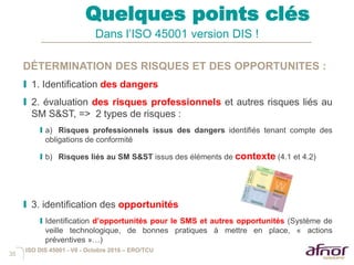 35
Quelques points clés
Dans l’ISO 45001 version DIS !
DÉTERMINATION DES RISQUES ET DES OPPORTUNITES :
I 1. Identification des dangers
I 2. évaluation des risques professionnels et autres risques liés au
SM S&ST, => 2 types de risques :
I a) Risques professionnels issus des dangers identifiés tenant compte des
obligations de conformité
I b) Risques liés au SM S&ST issus des éléments de contexte (4.1 et 4.2)
I 3. identification des opportunités
I Identification d’opportunités pour le SMS et autres opportunités (Système de
veille technologique, de bonnes pratiques à mettre en place, « actions
préventives »…)
ISO DIS 45001 - V6 - Octobre 2016 – ERO/TCU
 