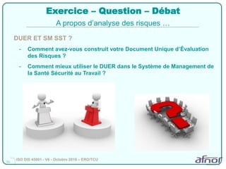 36
Exercice – Question – Débat
DUER ET SM SST ?
- Comment avez-vous construit votre Document Unique d’Évaluation
des Risques ?
- Comment mieux utiliser le DUER dans le Système de Management de
la Santé Sécurité au Travail ?
A propos d’analyse des risques …
ISO DIS 45001 - V6 - Octobre 2016 – ERO/TCU
 