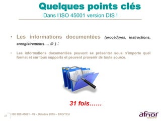 37
Quelques points clés
Dans l’ISO 45001 version DIS !
• Les informations documentées (procédures, instructions,
enregistrements….  ) :
• Les informations documentées peuvent se présenter sous n’importe quel
format et sur tous supports et peuvent provenir de toute source.
ISO DIS 45001 - V6 - Octobre 2016 – ERO/TCU
31 fois……
 