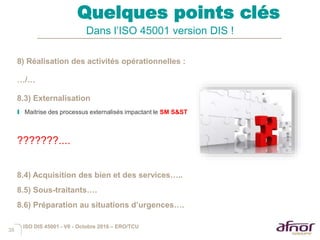 38
Quelques points clés
Dans l’ISO 45001 version DIS !
8) Réalisation des activités opérationnelles :
…/…
8.3) Externalisation
I Maitrise des processus externalisés impactant le SM S&ST
???????....
8.4) Acquisition des bien et des services…..
8.5) Sous-traitants….
8.6) Préparation au situations d’urgences….
ISO DIS 45001 - V6 - Octobre 2016 – ERO/TCU
 