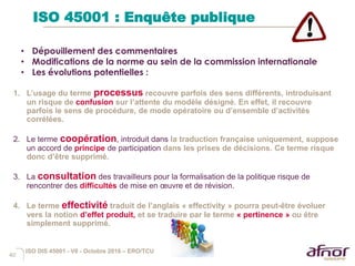 40
ISO 45001 : Enquête publique
1. L’usage du terme processus recouvre parfois des sens différents, introduisant
un risque de confusion sur l’attente du modèle désigné. En effet, il recouvre
parfois le sens de procédure, de mode opératoire ou d’ensemble d’activités
corrélées.
2. Le terme coopération, introduit dans la traduction française uniquement, suppose
un accord de principe de participation dans les prises de décisions. Ce terme risque
donc d’être supprimé.
3. La consultation des travailleurs pour la formalisation de la politique risque de
rencontrer des difficultés de mise en œuvre et de révision.
4. Le terme effectivité traduit de l’anglais « effectivity » pourra peut-être évoluer
vers la notion d’effet produit, et se traduire par le terme « pertinence » ou être
simplement supprimé.
• Dépouillement des commentaires
• Modifications de la norme au sein de la commission internationale
• Les évolutions potentielles :
ISO DIS 45001 - V6 - Octobre 2016 – ERO/TCU
 