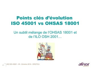 41
Points clés d’évolution
ISO 45001 vs OHSAS 18001
Un subtil mélange de l’OHSAS 18001 et
de l’ILO OSH 2001…
ISO DIS 45001 - V6 - Octobre 2016 – ERO/TCU
 