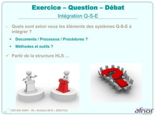 45
Exercice – Question – Débat
- Quels sont selon vous les éléments des systèmes Q-S-E à
intégrer ?
 Documents / Processus / Procédures ?
 Méthodes et outils ?
 Partir de la structure HLS …
Intégration Q-S-E
ISO DIS 45001 - V6 - Octobre 2016 – ERO/TCU
 