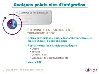 46
Quelques points clés d’intégration
DÉTERMINER LES ENJEUX CLÉS DE
L’ORGANISME, À 360°
I Enjeux économiques, enjeux de marché/commerciaux,
enjeux sociaux, enjeux sociétaux
I Pour alimenter les stratégies et politiques
• Qualité
• Sécurité
• Environnement
• Mais aussi : RH, Communication, etc.
I Vers la RSE …
4. Contexte de l’organisation
5. Leadership
6. Planification
7. SupportA P
DC
ISO DIS 45001 - V6 - Octobre 2016 – ERO/TCU
 