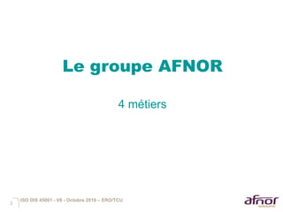 3
Le groupe AFNOR
4 métiers
ISO DIS 45001 - V6 - Octobre 2016 – ERO/TCU
 