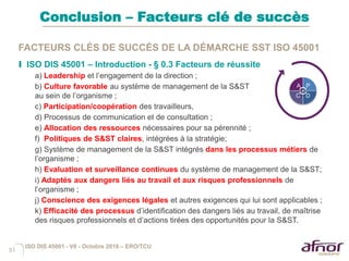 51
Conclusion – Facteurs clé de succès
FACTEURS CLÉS DE SUCCÈS DE LA DÉMARCHE SST ISO 45001
I ISO DIS 45001 – Introduction - § 0.3 Facteurs de réussite
a) Leadership et l’engagement de la direction ;
b) Culture favorable au système de management de la S&ST
au sein de l’organisme ;
c) Participation/coopération des travailleurs,
d) Processus de communication et de consultation ;
e) Allocation des ressources nécessaires pour sa pérennité ;
f) Politiques de S&ST claires, intégrées à la stratégie;
g) Système de management de la S&ST intégrés dans les processus métiers de
l’organisme ;
h) Evaluation et surveillance continues du système de management de la S&ST;
i) Adaptés aux dangers liés au travail et aux risques professionnels de
l’organisme ;
j) Conscience des exigences légales et autres exigences qui lui sont applicables ;
k) Efficacité des processus d’identification des dangers liés au travail, de maîtrise
des risques professionnels et d’actions tirées des opportunités pour la S&ST.
A P
DC
ISO DIS 45001 - V6 - Octobre 2016 – ERO/TCU
 