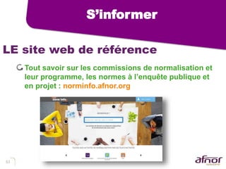 53
LE site web de référence
Tout savoir sur les commissions de normalisation et
leur programme, les normes à l’enquête publique et
en projet : norminfo.afnor.org
S’informer
 