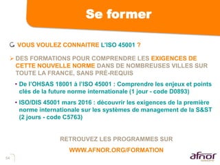 54
Se former
VOUS VOULEZ CONNAITRE L’ISO 45001 ?
 DES FORMATIONS POUR COMPRENDRE LES EXIGENCES DE
CETTE NOUVELLE NORME DANS DE NOMBREUSES VILLES SUR
TOUTE LA FRANCE, SANS PRÉ-REQUIS
• De l’OHSAS 18001 à l’ISO 45001 : Comprendre les enjeux et points
clés de la future norme internationale (1 jour - code D0893)
• ISO/DIS 45001 mars 2016 : découvrir les exigences de la première
norme internationale sur les systèmes de management de la S&ST
(2 jours - code C5763)
RETROUVEZ LES PROGRAMMES SUR
WWW.AFNOR.ORG/FORMATION
 