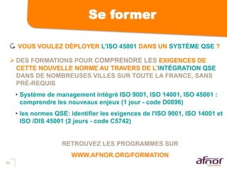 55
Se former
VOUS VOULEZ DÉPLOYER L’ISO 45001 DANS UN SYSTÈME QSE ?
 DES FORMATIONS POUR COMPRENDRE LES EXIGENCES DE
CETTE NOUVELLE NORME AU TRAVERS DE L’INTÉGRATION QSE
DANS DE NOMBREUSES VILLES SUR TOUTE LA FRANCE, SANS
PRÉ-REQUIS
• Système de management intégré ISO 9001, ISO 14001, ISO 45001 :
comprendre les nouveaux enjeux (1 jour - code D0896)
• les normes QSE: identifier les exigences de l'ISO 9001, ISO 14001 et
ISO /DIS 45001 (2 jours - code C5742)
RETROUVEZ LES PROGRAMMES SUR
WWW.AFNOR.ORG/FORMATION
 