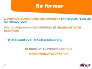 56
Se former
POUR S’ENGAGER DANS UNE DEMARCHE SANTE QUALITE DE VIE
AU TRAVAIL (SQVT)
UNE JOURNÉE POUR COMPRENDRE LES ENJEUX DE CETTE
DEMARCHE
• Dires d’expert SQVT le 14 novembre à Paris
RETROUVEZ LES PROGRAMMES SUR
WWW.AFNOR.ORG/FORMATION
 