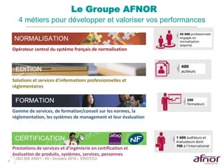 4
Le Groupe AFNOR
4 métiers pour développer et valoriser vos performances
Opérateur central du système français de normalisation
Gamme de services, de formation/conseil sur les normes, la
réglementation, les systèmes de management et leur évaluation
Solutions et services d’informations professionnelles et
réglementaires
Prestations de services et d’ingénierie en certification et
évaluation de produits, systèmes, services, personnes
ISO DIS 45001 - V6 - Octobre 2016 – ERO/TCU
 