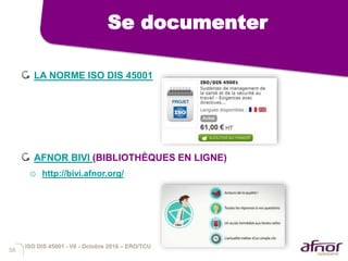 58
Se documenter
LA NORME ISO DIS 45001
AFNOR BIVI (BIBLIOTHÈQUES EN LIGNE)
o http://bivi.afnor.org/
ISO DIS 45001 - V6 - Octobre 2016 – ERO/TCU
 