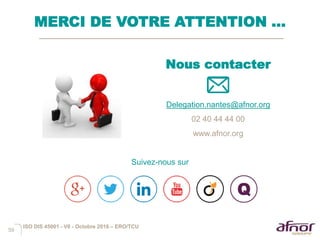 59
MERCI DE VOTRE ATTENTION …
ISO DIS 45001 - V6 - Octobre 2016 – ERO/TCU
Nous contacter
Delegation.nantes@afnor.org
02 40 44 44 00
www.afnor.org
Suivez-nous sur
 