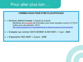 Pour aller plus loin …
FORMEZ-VOUS POUR ETRE PLUS EFFICACE
 « Devenez référent énergie » 2 jours ou 4 jours
Bénéficiez de la gratuité de la formation pour toute inscription avant le 31/12/16
(même pour des sessions 2017)
http://www.maineetloire.cci.fr/actualite/formez-le-referent-energie-de-votre-entreprise
 « S’adapter aux normes V2015 ISO9001 & ISO14001 » 1 jour - 260€
 « S’approprier l’ISO 45001 » 2 jours - 520€
 