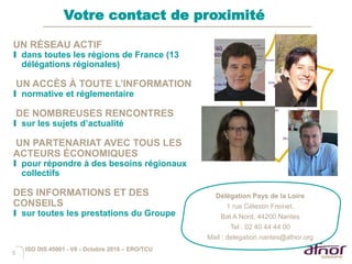 5
Votre contact de proximité
UN RÉSEAU ACTIF
I dans toutes les régions de France (13
délégations régionales)
UN ACCÈS À TOUTE L’INFORMATION
I normative et réglementaire
DE NOMBREUSES RENCONTRES
I sur les sujets d’actualité
UN PARTENARIAT AVEC TOUS LES
ACTEURS ÉCONOMIQUES
I pour répondre à des besoins régionaux
collectifs
DES INFORMATIONS ET DES
CONSEILS
I sur toutes les prestations du Groupe
Délégation Pays de la Loire
1 rue Célestin Freinet,
Bat A Nord, 44200 Nantes
Tel : 02 40 44 44 00
Mail : delegation.nantes@afnor.org
ISO DIS 45001 - V6 - Octobre 2016 – ERO/TCU
 