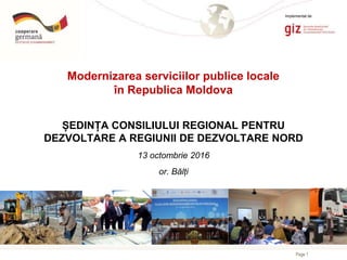 Page 1
Modernizarea serviciilor publice locale
în Republica Moldova
ȘEDINȚA CONSILIULUI REGIONAL PENTRU
DEZVOLTARE A REGIUNII DE DEZVOLTARE NORD
13 octombrie 2016
or. Bălți
Implementat de
 