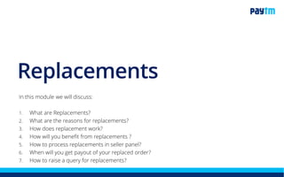 Replacements
In this module we will discuss:
1. What are Replacements?
2. What are the reasons for replacements?
3. How does replacement work?
4. How do you get the benefit from replacements ?
5. How can you check replacement order on seller panel?
6. How can you process replacement order on seller panel?
7. When will you get payout of your replaced order?
8. How to raise a query for replacements?
 