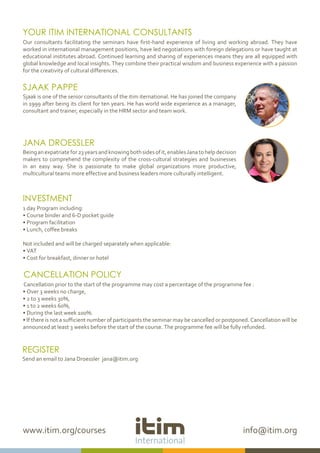 www.itim.org/courses info@itim.org
YOUR ITIM INTERNATIONAL CONSULTANTS
Our consultants facilitating the seminars have first-hand experience of living and working abroad. They have
worked in international management positions, have led negotiations with foreign delegations or have taught at
educational institutes abroad. Continued learning and sharing of experiences means they are all equipped with
global knowledge and local insights. They combine their practical wisdom and business experience with a passion
for the creativity of cultural differences.
SJAAK PAPPE
Sjaak is one of the senior consultants of the itim iternational. He has joined the company
in 1999 after being its client for ten years. He has world wide experience as a manager,
consultant and trainer, especially in the HRM sector and team work.
JANA DROESSLER
Beinganexpatriatefor23yearsandknowingbothsidesofit,enablesJanatohelpdecision
makers to comprehend the complexity of the cross-cultural strategies and businesses
in an easy way. She is passionate to make global organizations more productive,
multicultural teams more effective and business leaders more culturally intelligent.
INVESTMENT
1 day Program including:
• Course binder and 6-D pocket guide
• Program facilitation
• Lunch, coffee breaks
Not included and will be charged separately when applicable:
• VAT
• Cost for breakfast, dinner or hotel
CANCELLATION POLICY
Cancellation prior to the start of the programme may cost a percentage of the programme fee :
• Over 3 weeks no charge,
• 2 to 3 weeks 30%,
• 1 to 2 weeks 60%,
• During the last week 100%.
• If there is not a sufficient number of participants the seminar may be cancelled or postponed. Cancellation will be
announced at least 3 weeks before the start of the course. The programme fee will be fully refunded.
REGISTER
Send an email to Jana Droessler jana@itim.org
 