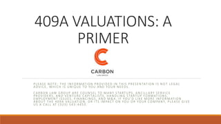 409A VALUATIONS: A
PRIMER
PLEASE NOTE: THE INFORMATION PROVIDED IN THIS PRESENTATION IS NO T LEGAL
ADVICE, WHICH IS UNIQUE TO YOU AND YOUR NEEDS.
CARBON LAW GROUP ARE COUNSEL TO MANY STARTUPS, ANCILLARY SERVICE
PROVIDERS, AND VENTURE CAPITALISTS, HANDLING STARTUP FORMATIONS,
EMPLOYMENT ISSUES, FINANCINGS, AND M&A. IF YOU’D LIKE MORE INFOR MATION
ABOUT THE 409A VALUATION, OR ITS IMPACT ON YOU OR YOUR COMPANY, PLEASE GIVE
US A CALL AT (323) 543 -4453.
 