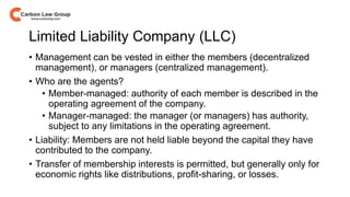 Limited Liability Company (LLC)
• Management can be vested in either the members (decentralized
management), or managers (centralized management).
• Who are the agents?
• Member-managed: authority of each member is described in the
operating agreement of the company.
• Manager-managed: the manager (or managers) has authority,
subject to any limitations in the operating agreement.
• Liability: Members are not held liable beyond the capital they have
contributed to the company.
• Transfer of membership interests is permitted, but generally only for
economic rights like distributions, profit-sharing, or losses.
 