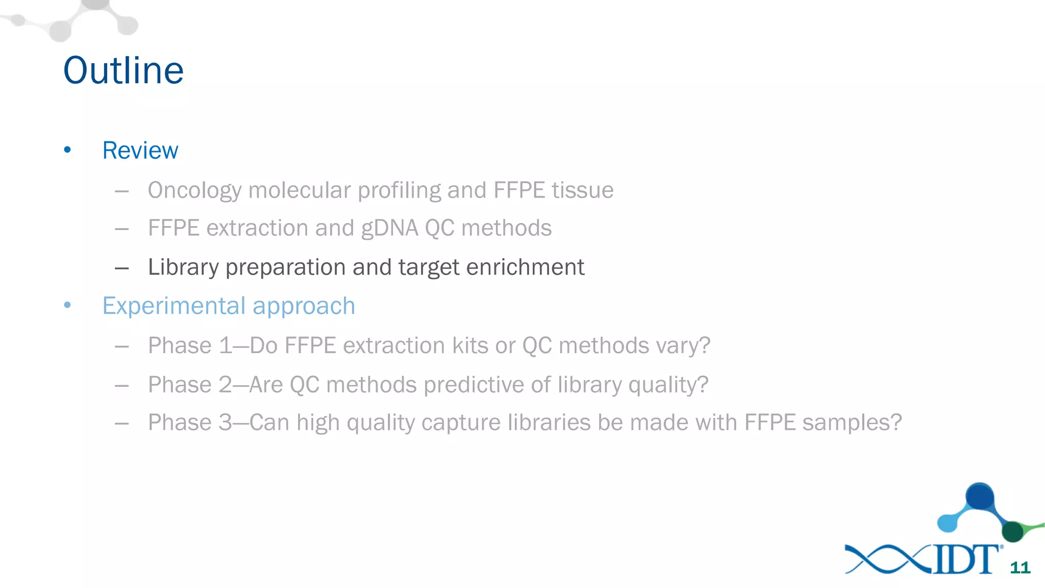 Outline
• Review
– Oncology molecular profiling and FFPE tissue
– FFPE extraction and gDNA QC methods
– Library preparation and target enrichment
• Experimental approach
– Phase 1—Do FFPE extraction kits or QC methods vary?
– Phase 2—Are QC methods predictive of library quality?
– Phase 3—Can high quality capture libraries be made with FFPE samples?
11
 