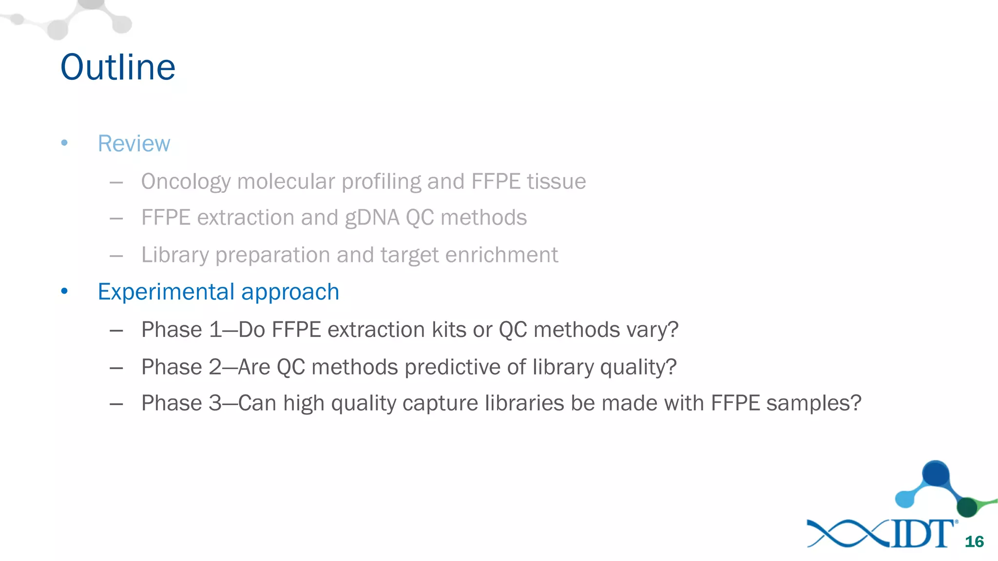 Outline
• Review
– Oncology molecular profiling and FFPE tissue
– FFPE extraction and gDNA QC methods
– Library preparation and target enrichment
• Experimental approach
– Phase 1—Do FFPE extraction kits or QC methods vary?
– Phase 2—Are QC methods predictive of library quality?
– Phase 3—Can high quality capture libraries be made with FFPE samples?
16
 